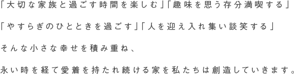 「大切な家族と過ごす時間を楽しむ」「趣味を思う存分満喫する」「やすらぎのひとときを過ごす」「人を迎え入れ集い談笑する」そんな小さな幸せを積み重ね、
永い時を経て愛着を持たれ続ける家を私たちは創造していきます。